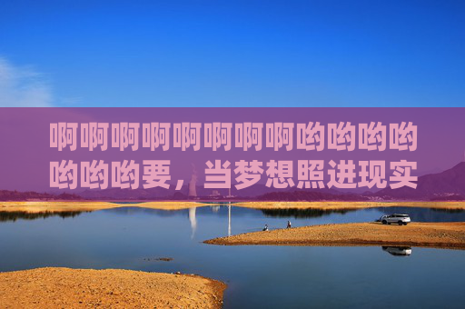 啊啊啊啊啊啊啊啊哟哟哟哟哟哟哟要，当梦想照进现实，我的世界瞬间被这股情绪撞得七荤八素