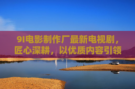 9I电影制作厂最新电视剧，匠心深耕，以优质内容引领行业新风向