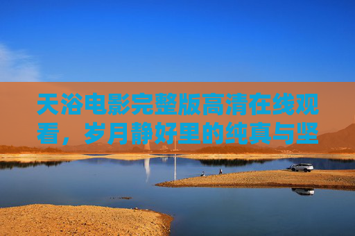 天浴电影完整版高清在线观看，岁月静好里的纯真与坚韧，值得反复品味的经典之作