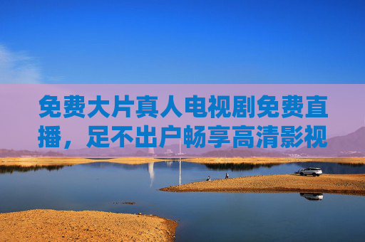 免费大片真人电视剧免费直播，足不出户畅享高清影视盛宴，实时互动提升观影乐趣
