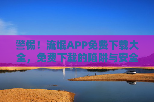 警惕！流氓APP免费下载大全，免费下载的陷阱与安全风险解析