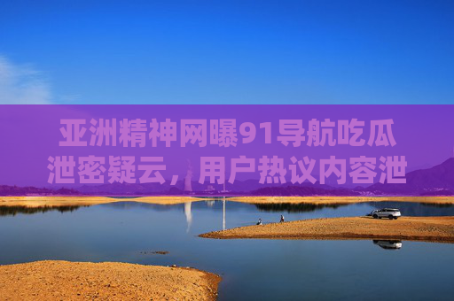 亚洲精神网曝91导航吃瓜泄密疑云，用户热议内容泄露风波
