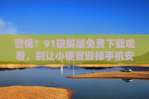 警惕！91破解版免费下载观看，别让小便宜毁掉手机安全！