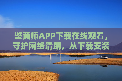 鉴黄师APP下载在线观看，守护网络清朗，从下载安装开始