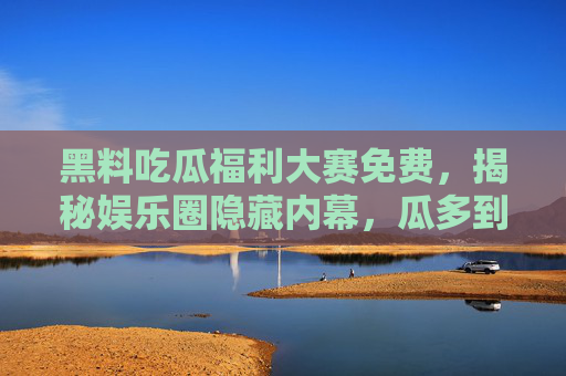 黑料吃瓜福利大赛免费，揭秘娱乐圈隐藏内幕，瓜多到停不下来！