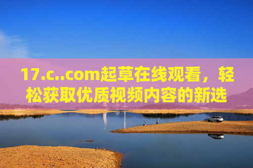 17.c..com起草在线观看，轻松获取优质视频内容的新选择