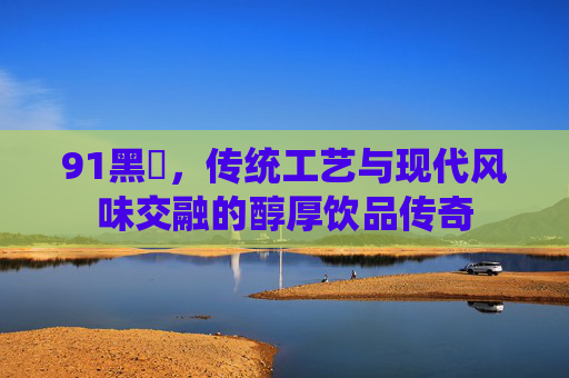 91黑枓，传统工艺与现代风味交融的醇厚饮品传奇