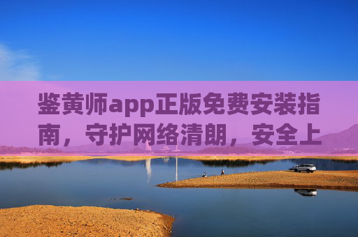 鉴黄师app正版免费安装指南，守护网络清朗，安全上网必备工具