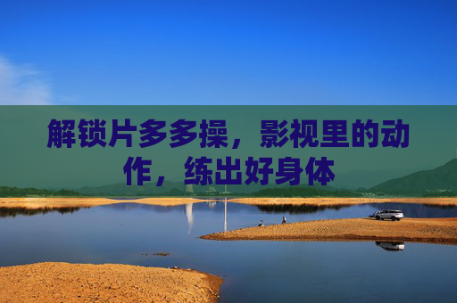 解锁片多多操，影视里的动作，练出好身体