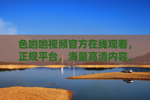 色哟哟视频官方在线观看，正规平台，海量高清内容，安全便捷的娱乐新选择