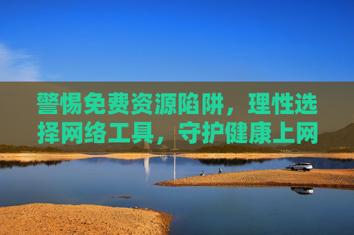 警惕免费资源陷阱，理性选择网络工具，守护健康上网环境