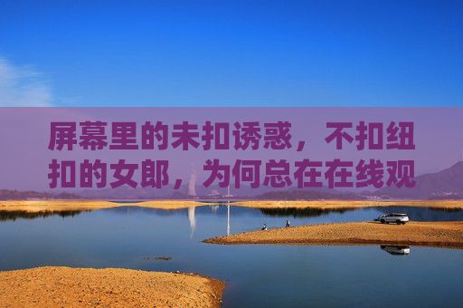 屏幕里的未扣诱惑，不扣纽扣的女郎，为何总在在线观看中成为焦点