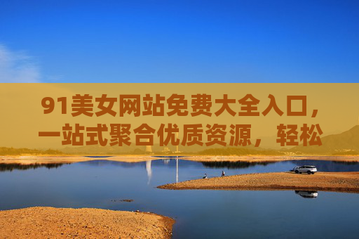 91美女网站免费大全入口，一站式聚合优质资源，轻松畅享精彩内容指南