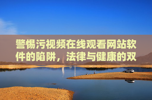 警惕污视频在线观看网站软件的陷阱，法律与健康的双重警示