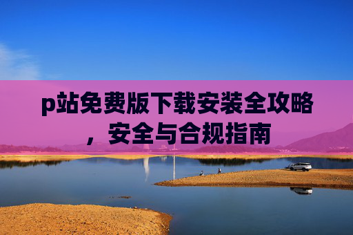 p站免费版下载安装全攻略，安全与合规指南