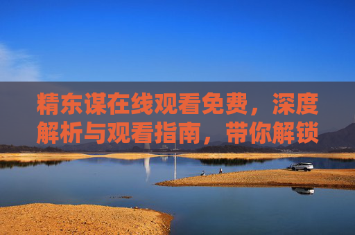 精东谋在线观看免费，深度解析与观看指南，带你解锁优质剧情