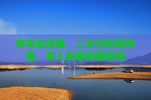 宅宅动漫屋，二次元的避风港，宅人的精神栖息地