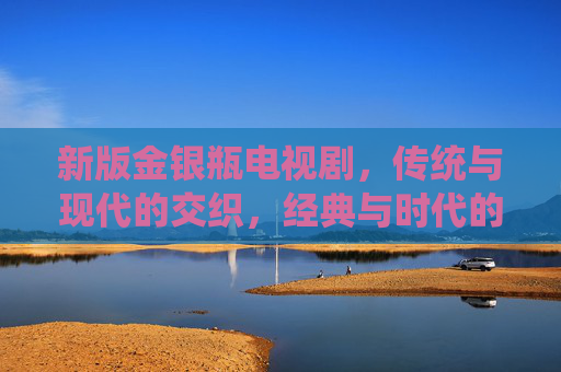 新版金银瓶电视剧，传统与现代的交织，经典与时代的对话