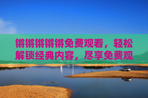 锵锵锵锵锵免费观看，轻松解锁经典内容，尽享免费观看的便捷与精彩