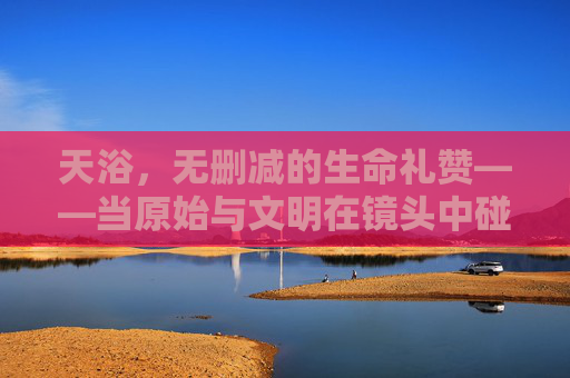 天浴，无删减的生命礼赞——当原始与文明在镜头中碰撞，删减的不仅是画面，更是灵魂的回响