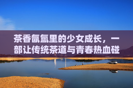 茶香氤氲里的少女成长，一部让传统茶道与青春热血碰撞的番剧