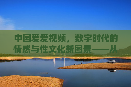 中国爱爱视频，数字时代的情感与性文化新图景——从传统观念到多元表达的演变与思考