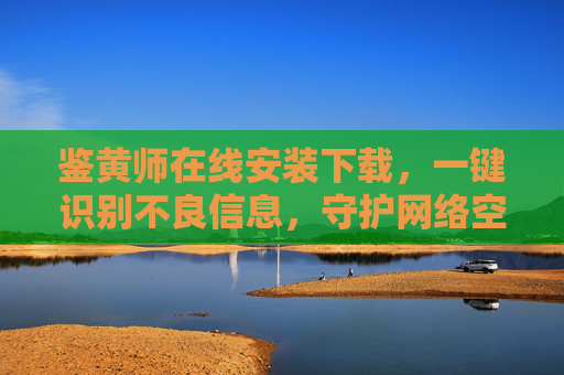 鉴黄师在线安装下载，一键识别不良信息，守护网络空间安全