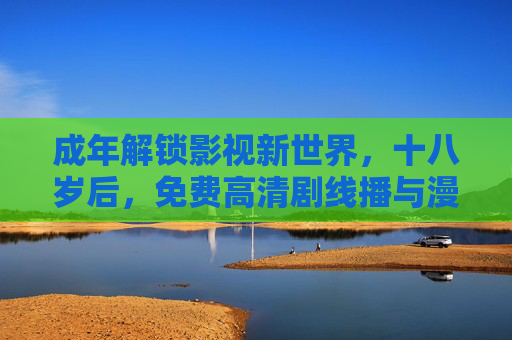 成年解锁影视新世界，十八岁后，免费高清剧线播与漫画资源尽享