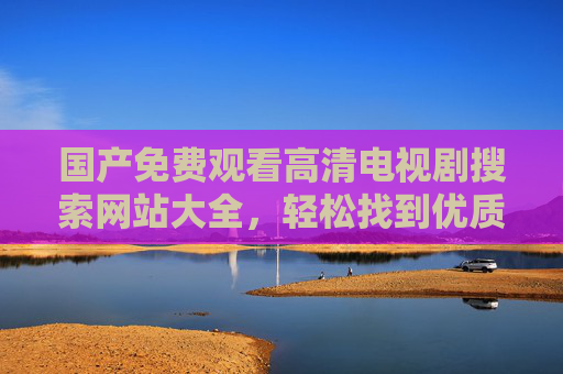 国产免费观看高清电视剧搜索网站大全，轻松找到优质资源，尽享追剧乐趣