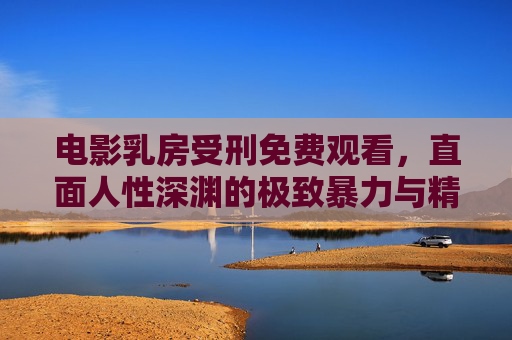 电影乳房受刑免费观看，直面人性深渊的极致暴力与精神拷问