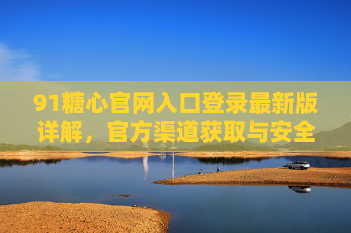 91糖心官网入口登录最新版详解，官方渠道获取与安全使用指南
