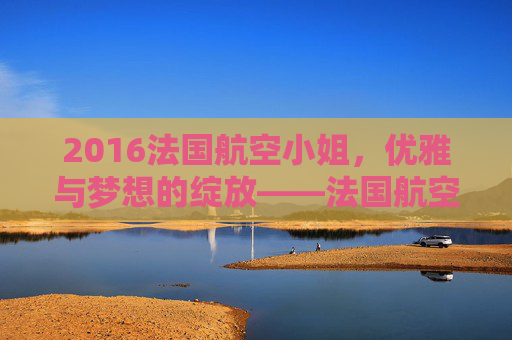 2016法国航空小姐，优雅与梦想的绽放——法国航空小姐选美大赛的年度盛事与选手风采