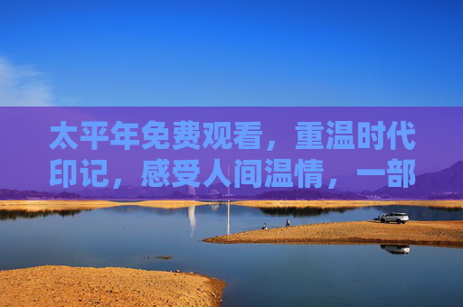 太平年免费观看，重温时代印记，感受人间温情，一部值得反复品味的经典影视作品