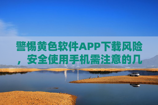 警惕黄色软件APP下载风险，安全使用手机需注意的几点