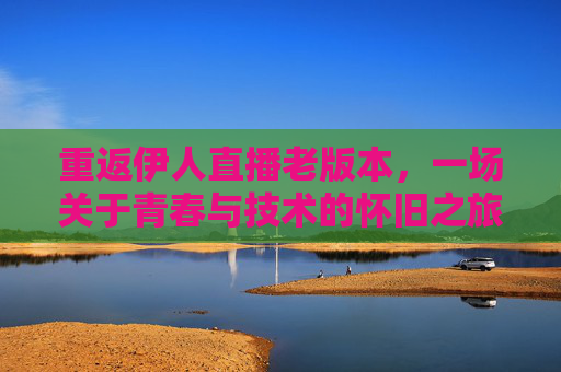 重返伊人直播老版本，一场关于青春与技术的怀旧之旅
