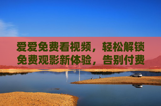 爱爱免费看视频，轻松解锁免费观影新体验，告别付费烦恼