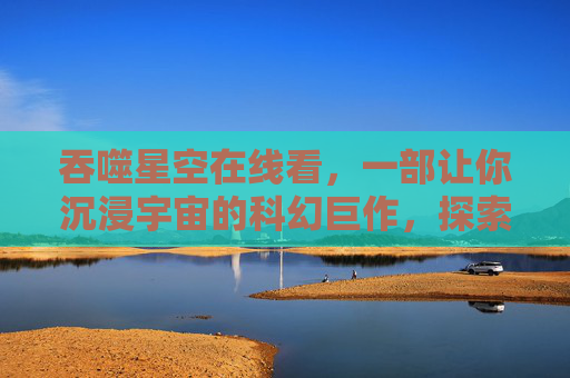 吞噬星空在线看，一部让你沉浸宇宙的科幻巨作，探索星辰大海的无限可能