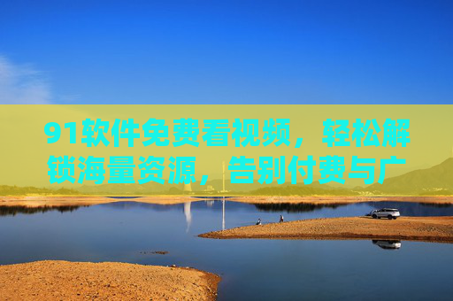 91软件免费看视频，轻松解锁海量资源，告别付费与广告的烦恼