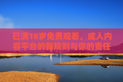 已满18岁免费观看，成人内容平台的新规则与你的责任边界