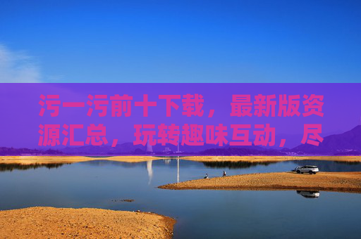 污一污前十下载，最新版资源汇总，玩转趣味互动，尽享欢乐体验