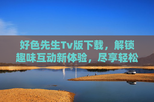 好色先生Tv版下载，解锁趣味互动新体验，尽享轻松娱乐时光