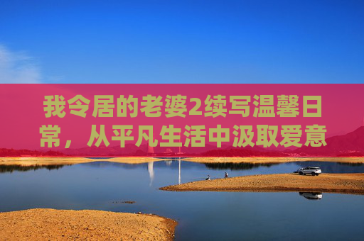 我令居的老婆2续写温馨日常，从平凡生活中汲取爱意，治愈都市人的疲惫