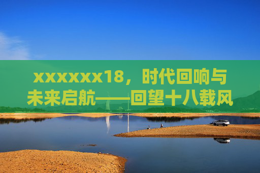 xxxxxx18，时代回响与未来启航——回望十八载风雨兼程，擘画新征程壮阔图景