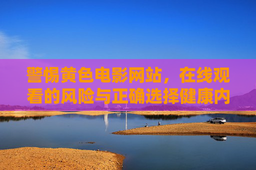 警惕黄色电影网站，在线观看的风险与正确选择健康内容的方式