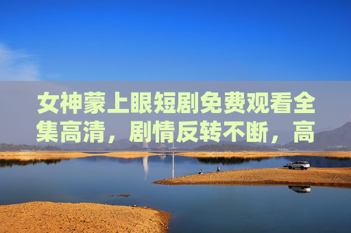 女神蒙上眼短剧免费观看全集高清，剧情反转不断，高清画质免费看，沉浸式体验不容错过！