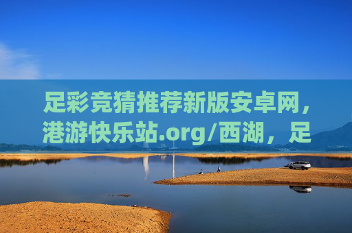 足彩竞猜推荐新版安卓网，港游快乐站.org/西湖，足彩新体验，快乐竞猜每一天