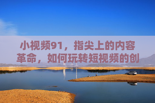 小视频91，指尖上的内容革命，如何玩转短视频的创意与机遇？