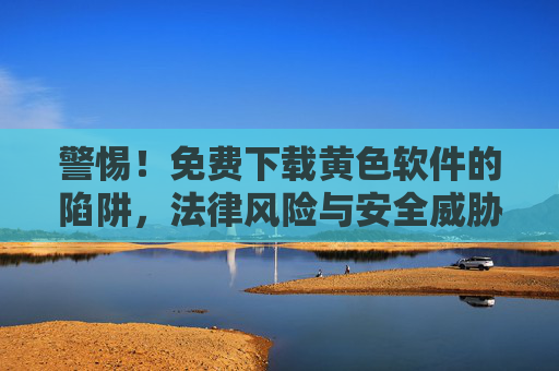 警惕！免费下载黄色软件的陷阱，法律风险与安全威胁全解析