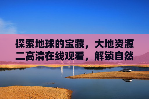 探索地球的宝藏，大地资源二高清在线观看，解锁自然与科学的视觉盛宴