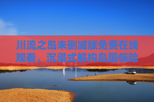 川流之岛未删减版免费在线观看，沉浸式解构岛国惊险叙事，直击人性深渊